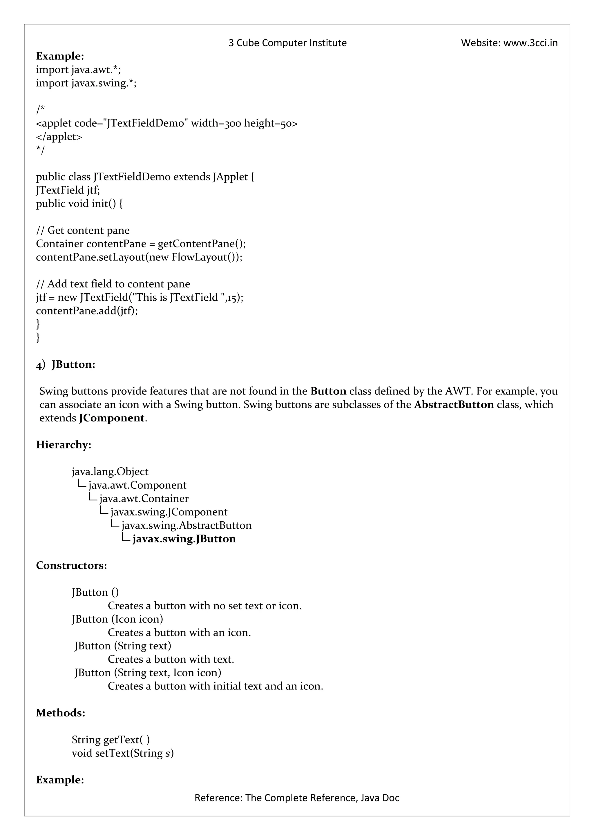 3 Cube Computer Institute                  Website: www.3cci.in
Example:
import java.awt.*;
import javax.swing.*;

/*
<applet code="JTextFieldDemo" width=300 height=50>
</applet>
*/

public class JTextFieldDemo extends JApplet {
JTextField jtf;
public void init() {

// Get content pane
Container contentPane = getContentPane();
contentPane.setLayout(new FlowLayout());

// Add text field to content pane
jtf = new JTextField("This is JTextField ",15);
contentPane.add(jtf);
}
}

4) JButton:

Swing buttons provide features that are not found in the Button class defined by the AWT. For example, you
can associate an icon with a Swing button. Swing buttons are subclasses of the AbstractButton class, which
extends JComponent.

Hierarchy:

        java.lang.Object
            java.awt.Component
               java.awt.Container
                  javax.swing.JComponent
                     javax.swing.AbstractButton
                        javax.swing.JButton

Constructors:

        JButton ()
                Creates a button with no set text or icon.
        JButton (Icon icon)
                Creates a button with an icon.
         JButton (String text)
                Creates a button with text.
         JButton (String text, Icon icon)
                Creates a button with initial text and an icon.

Methods:

        String getText( )
        void setText(String s)

Example:
                                   Reference: The Complete Reference, Java Doc
 