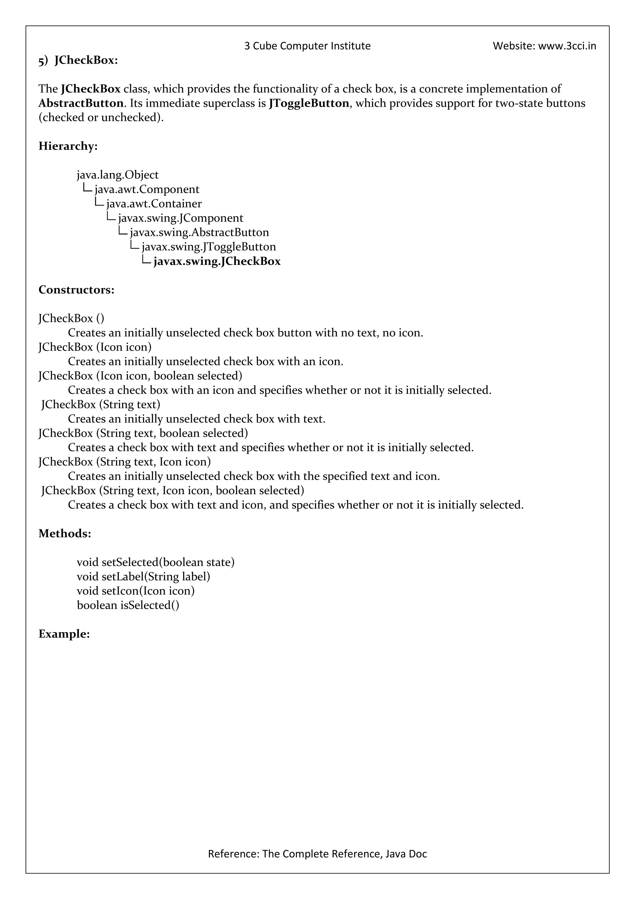 3 Cube Computer Institute                          Website: www.3cci.in
5) JCheckBox:

The JCheckBox class, which provides the functionality of a check box, is a concrete implementation of
AbstractButton. Its immediate superclass is JToggleButton, which provides support for two-state buttons
(checked or unchecked).

Hierarchy:

       java.lang.Object
           java.awt.Component
              java.awt.Container
                 javax.swing.JComponent
                    javax.swing.AbstractButton
                       javax.swing.JToggleButton
                          javax.swing.JCheckBox

Constructors:

JCheckBox ()
      Creates an initially unselected check box button with no text, no icon.
JCheckBox (Icon icon)
      Creates an initially unselected check box with an icon.
JCheckBox (Icon icon, boolean selected)
      Creates a check box with an icon and specifies whether or not it is initially selected.
 JCheckBox (String text)
      Creates an initially unselected check box with text.
JCheckBox (String text, boolean selected)
      Creates a check box with text and specifies whether or not it is initially selected.
JCheckBox (String text, Icon icon)
      Creates an initially unselected check box with the specified text and icon.
 JCheckBox (String text, Icon icon, boolean selected)
      Creates a check box with text and icon, and specifies whether or not it is initially selected.

Methods:

       void setSelected(boolean state)
       void setLabel(String label)
       void setIcon(Icon icon)
       boolean isSelected()

Example:




                                  Reference: The Complete Reference, Java Doc
 