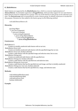 3 Cube Computer Institute                         Website: www.3cci.in
6) JRadioButton:

Radio buttons are supported by the JRadioButton class, which is a concrete implementation of
AbstractButton. Its immediate superclass is JToggleButton, which provides support for two-state buttons.
Radio buttons must be configured into a group. Only one of the buttons in that group can be selected at any
time. The ButtonGroup class is instantiated to create a button group. Its default constructor is invoked for
this purpose. Elements are then added to the button group via the following method:

       void add(AbstractButton ab)

Hierarchy:

      java.lang.Object
          java.awt.Component
             java.awt.Container
                javax.swing.JComponent
                   javax.swing.AbstractButton
                      javax.swing.JToggleButton
                         javax.swing.JRadioButton
Constructors:

JRadioButton ()
      Creates an initially unselected radio button with no set text.
 JRadioButton (Icon icon)
      Creates an initially unselected radio button with the specified image but no text.
 JRadioButton (Icon icon, boolean selected)
      Creates a radio button with the specified image and selection state, but no text.
 JRadioButton (String text)
      Creates an unselected radio button with the specified text.
 JRadioButton (String text, boolean selected)
      Creates a radio button with the specified text and selection state.
JRadioButton (String text, Icon icon)
      Creates a radio button that has the specified text and image, and that is initially unselected.
 JRadioButton (String text, Icon icon, boolean selected)
      Creates a radio button that has the specified text, image, and selection state.

Methods:

       void setSelected(boolean state)
       void setLabel(String label)
       void setIcon(Icon icon)
       boolean isSelected()

Example:




                                  Reference: The Complete Reference, Java Doc
 