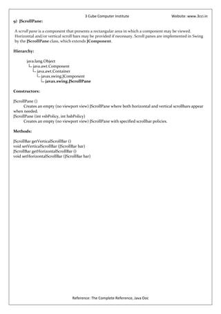 3 Cube Computer Institute                       Website: www.3cci.in
9) JScrollPane:

A scroll pane is a component that presents a rectangular area in which a component may be viewed.
Horizontal and/or vertical scroll bars may be provided if necessary. Scroll panes are implemented in Swing
by the JScrollPane class, which extends JComponent.

Hierarchy:

       java.lang.Object
           java.awt.Component
              java.awt.Container
                 javax.swing.JComponent
                    javax.swing.JScrollPane

Constructors:

JScrollPane ()
      Creates an empty (no viewport view) JScrollPane where both horizontal and vertical scrollbars appear
when needed.
JScrollPane (int vsbPolicy, int hsbPolicy)
      Creates an empty (no viewport view) JScrollPane with specified scrollbar policies.

Methods:

JScrollBar getVerticalScrollBar ()
void setVerticalScrollBar (JScrollBar bar)
JScrollBar getHorizontalScrollBar ()
void setHorizontalScrollBar (JScrollBar bar)




                                 Reference: The Complete Reference, Java Doc
 