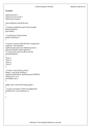 3 Cube Computer Institute             Website: www.3cci.in

Example:

import java.awt.*;
import java.awt.event.*;
import javax.swing.*;

class ListDemo extends JFrame
{
// Instance attributes used in this example
JPanel topPanel;
JList listbox;

// Constructor of main frame
public ListDemo ()
{

// Create a panel to hold all other components
topPanel = new JPanel();
topPanel.setLayout( new BorderLayout() );
getContentPane().add( topPanel );
// Create some items to add to the list
String listData[] =
{
"Item 1",
"Item 2",
"Item 3",
"Item 4"
};

// Create a new list box control
listbox = new JList( listData );
topPanel.add( listbox, BorderLayout.CENTER );
setSize( 300, 100 );
setVisible( true );
}

public static void main( String args[] )
{
// Create an instance of the test application
ListDemo ld = new ListDemo ();
}

}




                                  Reference: The Complete Reference, Java Doc
 
