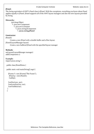 3 Cube Computer Institute                       Website: www.3cci.in
JPanel:
The Swing equivalent of AWT’s Panel class is JPanel. With few exceptions, everything you know about Panel
applies equally to JPanel. JPanel supports all of the AWT layout managers and also the new layouts provided
by Swing.

Hierarchy:
      java.lang.Object
          java.awt.Component
             java.awt.Container
                javax.swing.JComponent
                   javax.swing.JPanel

Constructor:
JPanel()
     Creates a new JPanel with a double buffer and a flow layout.
JPanel(LayoutManager layout)
     Create a new buffered JPanel with the specified layout manager

Methods:
setLayout(LayoutManager manager)
add(Component c)

Example:
import javax.swing.*;

 public class JPanelDemo {

 public static void main(String[] args) {

      JFrame f = new JFrame("The Frame");
       JPanel p = new JPanel();
       f.add(p);

      f.setSize(300, 300);
      f.setLocation(100, 100);
      f.setVisible(true);
  }
 }




                                  Reference: The Complete Reference, Java Doc
 