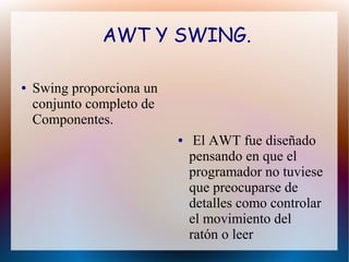AWT Y SWING. 
● Swing proporciona un 
conjunto completo de 
Componentes. 
● El AWT fue diseñado 
pensando en que el 
programador no tuviese 
que preocuparse de 
detalles como controlar 
el movimiento del 
ratón o leer 
 
