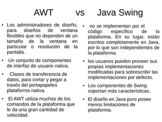 AWT vs Java Swing 
● Los administradores de diseño, 
para diseños de ventana 
flexibles que no dependen de un 
tamaño de la ventana en 
particular o resolución de la 
pantalla. 
● Un conjunto de componentes 
de interfaz de usuario nativa. 
● Clases de transferencia de 
datos, para cortar y pegar a 
través del portapapeles 
plataforma nativa. 
● El AWT utiliza muchos de los 
comandos de la plataforma que 
le da una gran cantidad de 
velocidad. 
● no se implementan por el 
código específico de la 
plataforma. En su lugar, están 
escritos completamente en Java, 
por lo que son independientes de 
la plataforma. 
● los usuarios pueden proveer sus 
propias implementaciones 
modificadas para sobrescribir las 
implementaciones por defecto. 
● Los componentes de Swing 
soportan más características. 
● El diseño en Java puro posee 
menos limitaciones de 
plataforma. 
