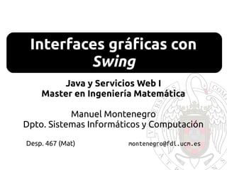 Interfaces gráficas con
Swing
Java y Servicios Web I
Master en Ingeniería Matemática
Manuel Montenegro
Dpto. Sistemas Informáticos y Computación
Desp. 467 (Mat) montenegro@fdi.ucm.es
 