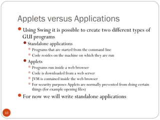 Applets versus Applications
10
Using Swing it is possible to create two different types of
GUI programs
Standalone applications
Programs that are started from the command line
Code resides on the machine on which they are run
Applets
Programs run inside a web browser
Code is downloaded from a web server
JVM is contained inside the web browser
For security purposes Applets are normally prevented from doing certain
things (for example opening files)
For now we will write standalone applications
 