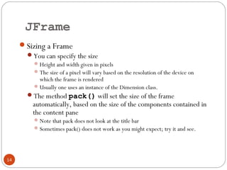 JFrame
14
Sizing a Frame
You can specify the size
Height and width given in pixels
The size of a pixel will vary based on the resolution of the device on
which the frame is rendered
Usually one uses an instance of the Dimension class.
The method pack() will set the size of the frame
automatically, based on the size of the components contained in
the content pane
Note that pack does not look at the title bar
Sometimes pack() does not work as you might expect; try it and see.
 