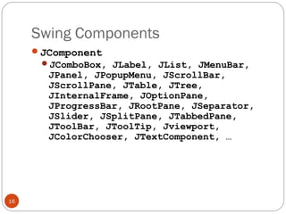 Swing Components
16
JComponent
JComboBox, JLabel, JList, JMenuBar,
JPanel, JPopupMenu, JScrollBar,
JScrollPane, JTable, JTree,
JInternalFrame, JOptionPane,
JProgressBar, JRootPane, JSeparator,
JSlider, JSplitPane, JTabbedPane,
JToolBar, JToolTip, Jviewport,
JColorChooser, JTextComponent, …
 