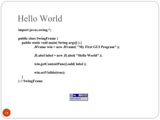 Hello World
18
import javax.swing.*;
public class SwingFrame {
public static void main( String args[] ) {
JFrame win = new JFrame( "My First GUI Program" );
JLabel label = new JLabel( "Hello World" );
win.getContentPane().add( label );
win.setVisible(true);
}
} // SwingFrame
 
