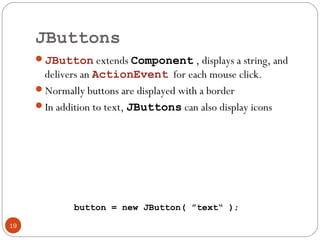 JButtons
19
JButton extends Component , displays a string, and
delivers an ActionEvent for each mouse click.
Normally buttons are displayed with a border
In addition to text, JButtons can also display icons
button = new JButton( ”text“ );
 