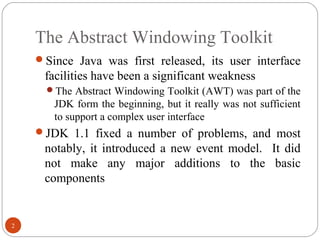 The Abstract Windowing Toolkit
2
Since Java was first released, its user interface
facilities have been a significant weakness
The Abstract Windowing Toolkit (AWT) was part of the
JDK form the beginning, but it really was not sufficient
to support a complex user interface
JDK 1.1 fixed a number of problems, and most
notably, it introduced a new event model. It did
not make any major additions to the basic
components
 