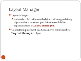 Layout Manager
21
Layout Manager
An interface that defines methods for positioning and sizing
objects within a container. Java defines several default
implementations of LayoutManager.
Geometrical placement in a Container is controlled by a
LayoutManager object
 