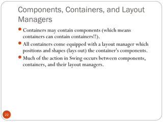 Components, Containers, and Layout
Managers
22
Containers may contain components (which means
containers can contain containers!!).
All containers come equipped with a layout manager which
positions and shapes (lays out) the container's components.
Much of the action in Swing occurs between components,
containers, and their layout managers.
 