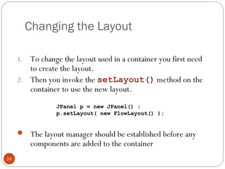 Changing the Layout
24
1. To change the layout used in a container you first need
to create the layout.
2. Then you invoke the setLayout() method on the
container to use the new layout.
 The layout manager should be established before any
components are added to the container
JPanel p = new JPanel() ;
p.setLayout( new FlowLayout() );
 