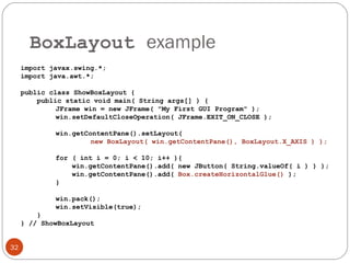BoxLayout example
32
import javax.swing.*;
import java.awt.*;
public class ShowBoxLayout {
public static void main( String args[] ) {
JFrame win = new JFrame( "My First GUI Program" );
win.setDefaultCloseOperation( JFrame.EXIT_ON_CLOSE );
win.getContentPane().setLayout(
new BoxLayout( win.getContentPane(), BoxLayout.X_AXIS ) );
for ( int i = 0; i < 10; i++ ){
win.getContentPane().add( new JButton( String.valueOf( i ) ) );
win.getContentPane().add( Box.createHorizontalGlue() );
}
win.pack();
win.setVisible(true);
}
} // ShowBoxLayout
 