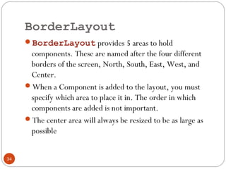 BorderLayout
34
BorderLayout provides 5 areas to hold
components. These are named after the four different
borders of the screen, North, South, East, West, and
Center.
When a Component is added to the layout, you must
specify which area to place it in. The order in which
components are added is not important.
The center area will always be resized to be as large as
possible
 