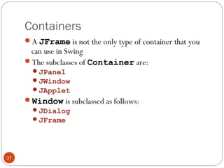 Containers
37
A JFrame is not the only type of container that you
can use in Swing
The subclasses of Container are:
JPanel
JWindow
JApplet
Window is subclassed as follows:
JDialog
JFrame
 