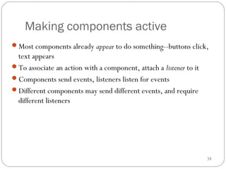 38
Making components active
Most components already appear to do something--buttons click,
text appears
To associate an action with a component, attach a listener to it
Components send events, listeners listen for events
Different components may send different events, and require
different listeners
 
