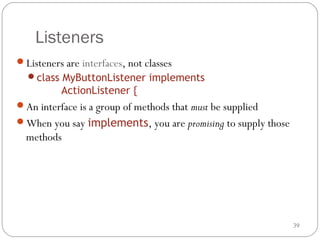 39
Listeners
Listeners are interfaces, not classes
class MyButtonListener implements
ActionListener {
An interface is a group of methods that must be supplied
When you say implements, you are promising to supply those
methods
 