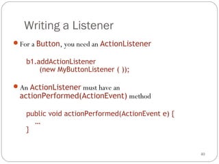 40
Writing a Listener
For a Button, you need an ActionListener
b1.addActionListener
(new MyButtonListener ( ));
An ActionListener must have an
actionPerformed(ActionEvent) method
public void actionPerformed(ActionEvent e) {
…
}
 