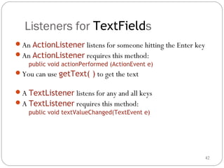 42
Listeners for TextFields
An ActionListener listens for someone hitting the Enter key
An ActionListener requires this method:
public void actionPerformed (ActionEvent e)
You can use getText( ) to get the text
A TextListener listens for any and all keys
A TextListener requires this method:
public void textValueChanged(TextEvent e)
 