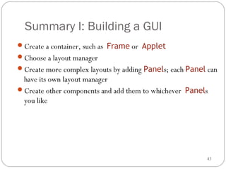 43
Summary I: Building a GUI
Create a container, such as Frame or Applet
Choose a layout manager
Create more complex layouts by adding Panels; each Panel can
have its own layout manager
Create other components and add them to whichever Panels
you like
 