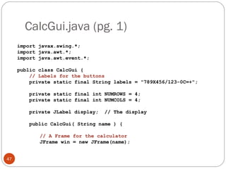 CalcGui.java (pg. 1)
47
import javax.swing.*;
import java.awt.*;
import java.awt.event.*;
public class CalcGui {
// Labels for the buttons
private static final String labels = "789X456/123-0C=+";
private static final int NUMROWS = 4;
private static final int NUMCOLS = 4;
private JLabel display; // The display
public CalcGui( String name ) {
// A Frame for the calculator
JFrame win = new JFrame(name);
 