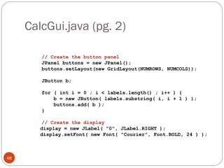 CalcGui.java (pg. 2)
48
// Create the button panel
JPanel buttons = new JPanel();
buttons.setLayout(new GridLayout(NUMROWS, NUMCOLS));
JButton b;
for ( int i = 0 ; i < labels.length() ; i++ ) {
b = new JButton( labels.substring( i, i + 1 ) );
buttons.add( b );
}
// Create the display
display = new JLabel( "0", JLabel.RIGHT );
display.setFont( new Font( "Courier", Font.BOLD, 24 ) );
 