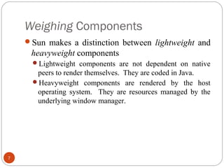 Weighing Components
7
Sun makes a distinction between lightweight and
heavyweight components
Lightweight components are not dependent on native
peers to render themselves. They are coded in Java.
Heavyweight components are rendered by the host
operating system. They are resources managed by the
underlying window manager.
 
