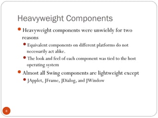 Heavyweight Components
8
Heavyweight components were unwieldy for two
reasons
Equivalent components on different platforms do not
necessarily act alike.
The look and feel of each component was tied to the host
operating system
Almost all Swing components are lightweight except
JApplet, JFrame, JDialog, and JWindow
 
