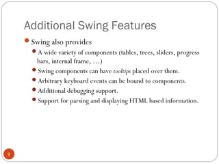 Additional Swing Features
9
Swing also provides
A wide variety of components (tables, trees, sliders, progress
bars, internal frame, …)
Swing components can have tooltips placed over them.
Arbitrary keyboard events can be bound to components.
Additional debugging support.
Support for parsing and displaying HTML based information.
 