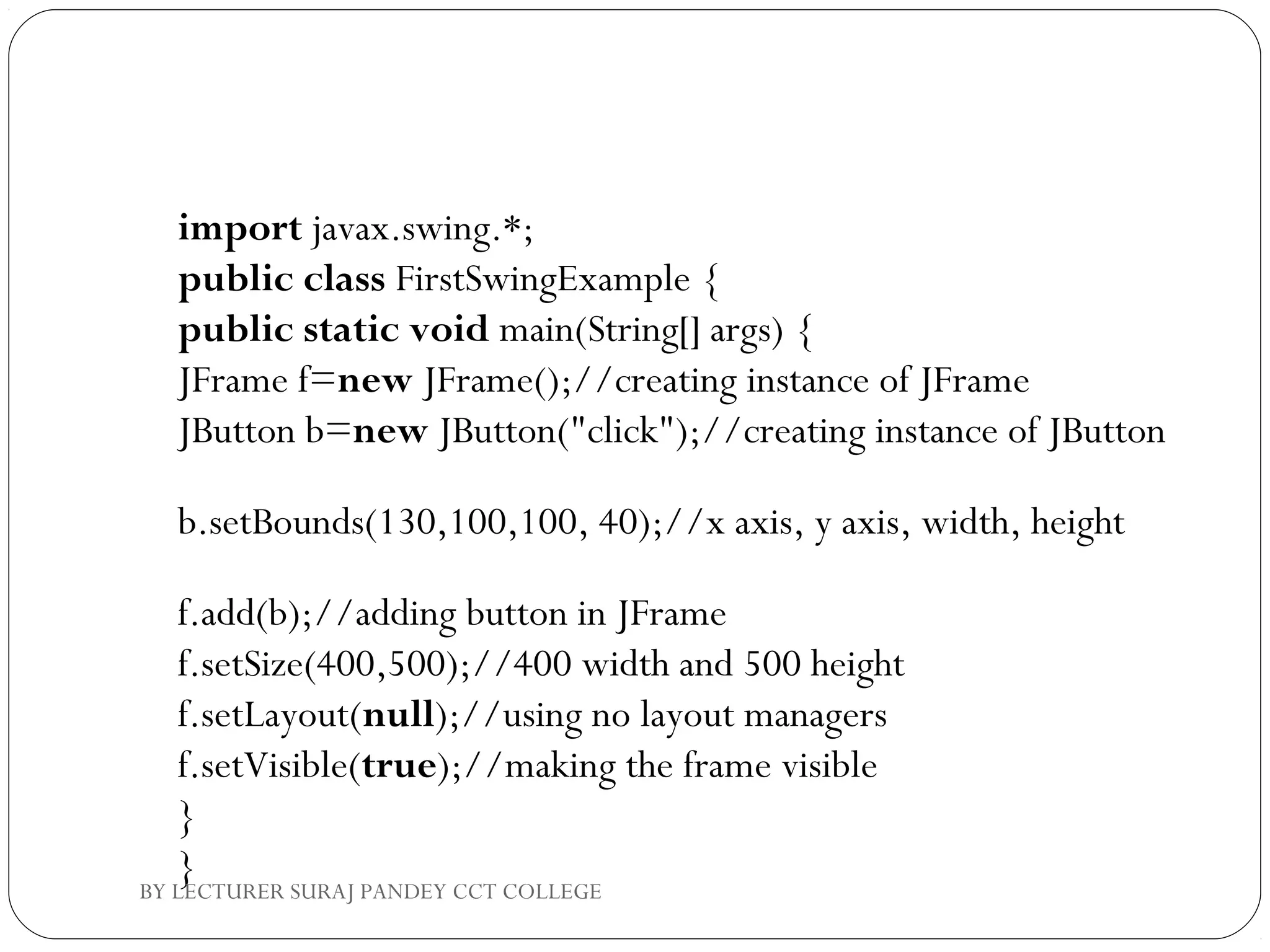 import javax.swing.*;  
public class FirstSwingExample {  
public static void main(String[] args) {  
JFrame f=new JFrame();//creating instance of JFrame    
JButton b=new JButton("click");//creating instance of JButton  
b.setBounds(130,100,100, 40);//x axis, y axis, width, height       
 
f.add(b);//adding button in JFrame            
f.setSize(400,500);//400 width and 500 height  
f.setLayout(null);//using no layout managers  
f.setVisible(true);//making the frame visible  
}  
}BY LECTURER SURAJ PANDEY CCT COLLEGE
 
