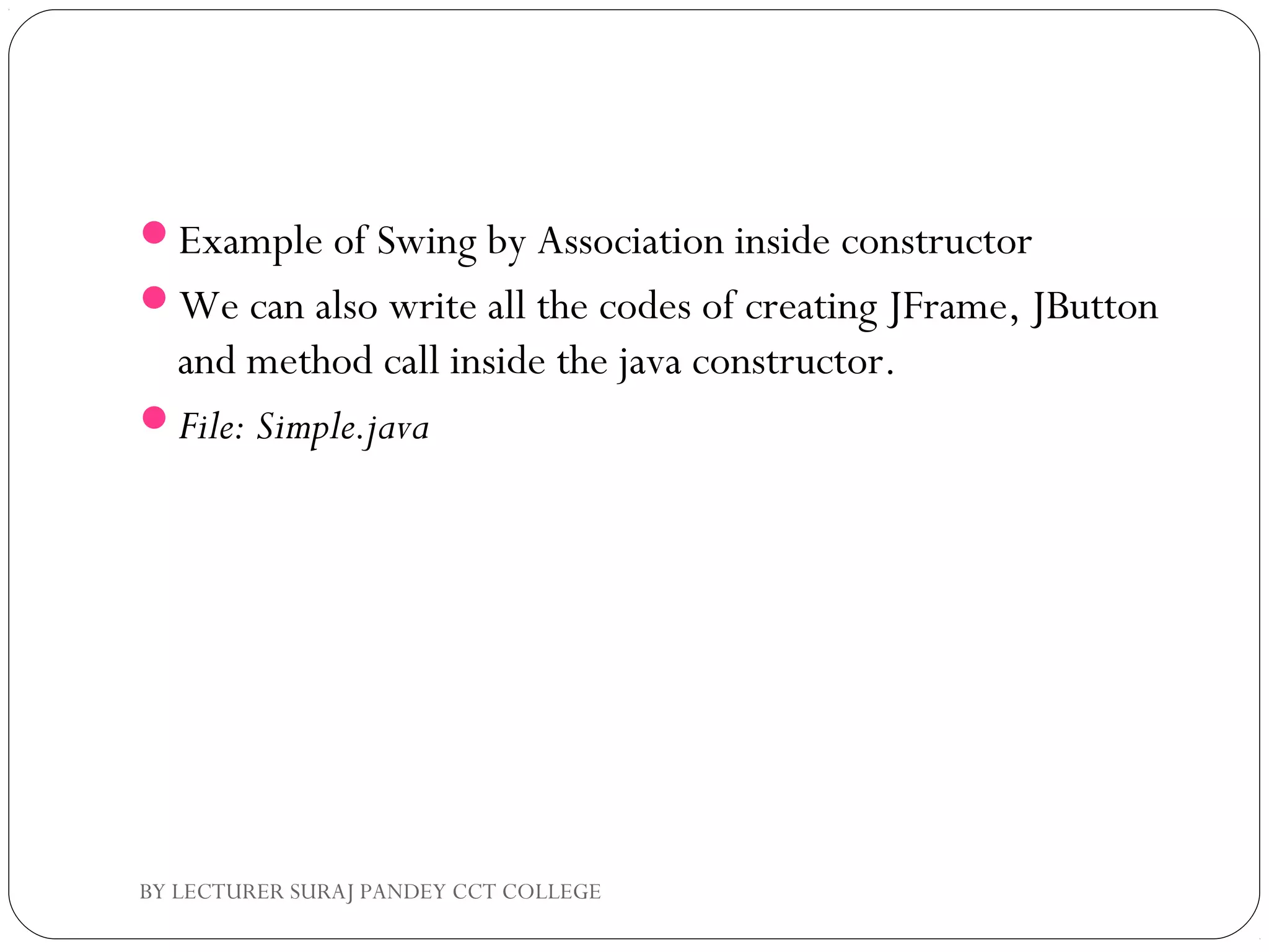 Example of Swing by Association inside constructor
We can also write all the codes of creating JFrame, JButton
and method call inside the java constructor.
File: Simple.java
BY LECTURER SURAJ PANDEY CCT COLLEGE
 