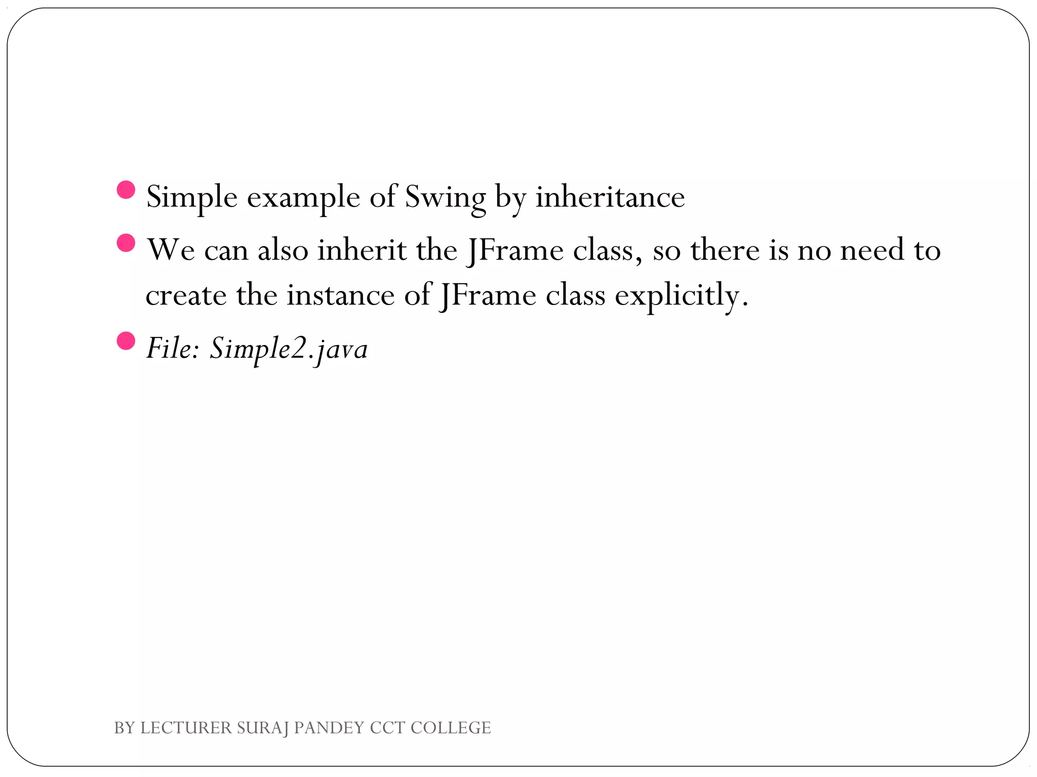 Simple example of Swing by inheritance
We can also inherit the JFrame class, so there is no need to
create the instance of JFrame class explicitly.
File: Simple2.java
BY LECTURER SURAJ PANDEY CCT COLLEGE
 