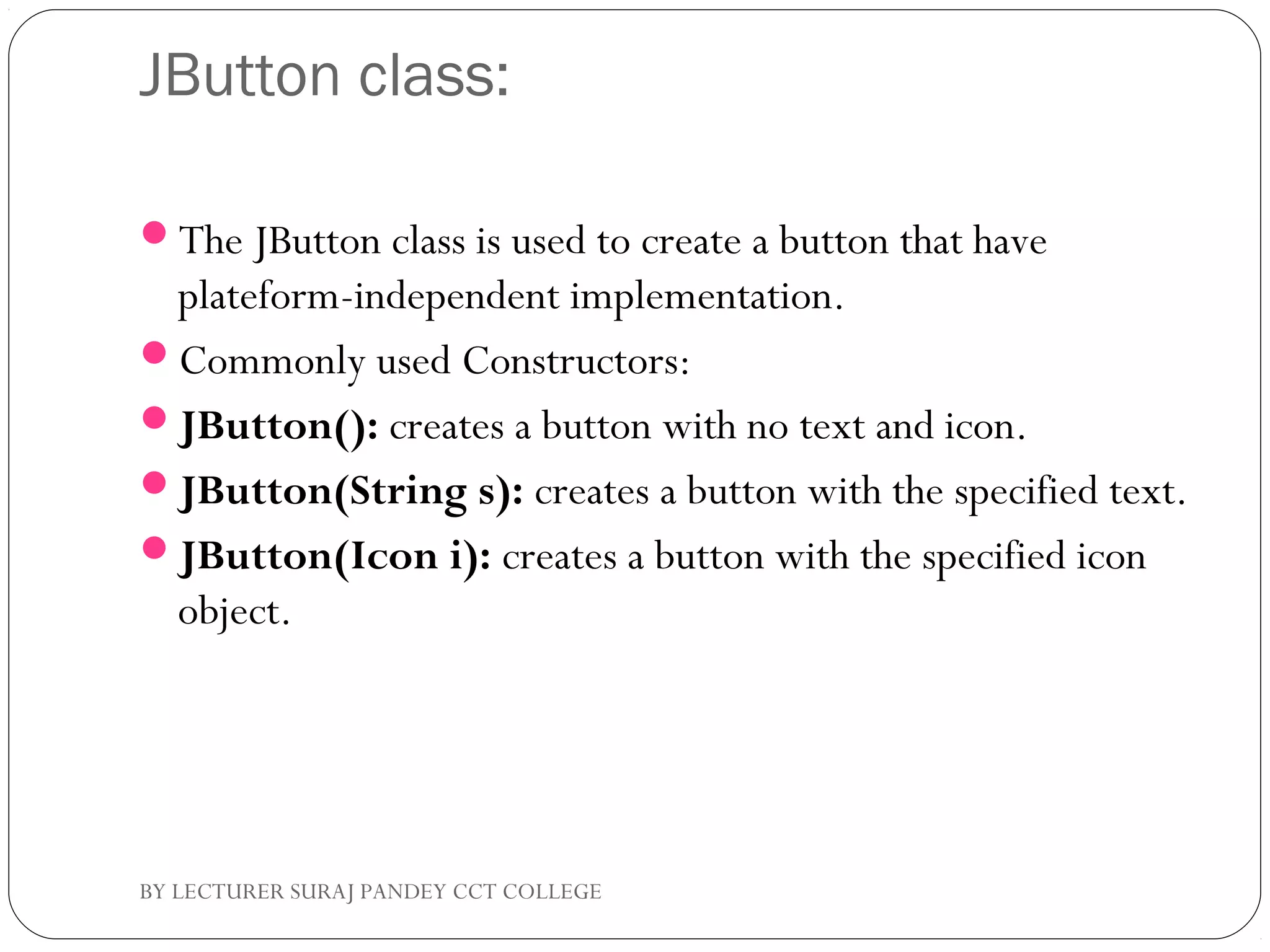 JButton class:
The JButton class is used to create a button that have
plateform-independent implementation.
Commonly used Constructors:
JButton(): creates a button with no text and icon.
JButton(String s): creates a button with the specified text.
JButton(Icon i): creates a button with the specified icon
object.
BY LECTURER SURAJ PANDEY CCT COLLEGE
 