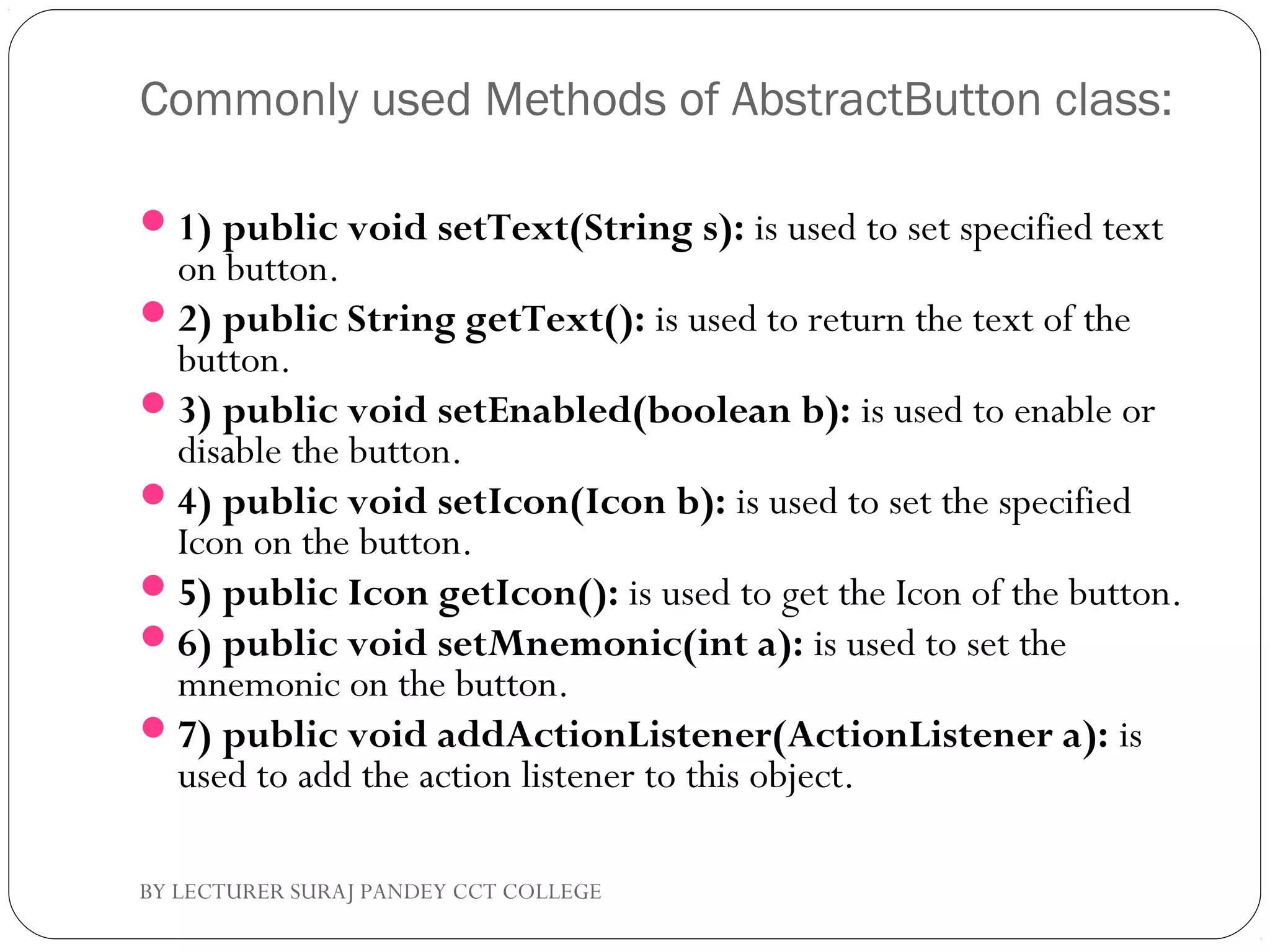 Commonly used Methods of AbstractButton class:
1) public void setText(String s): is used to set specified text
on button.
2) public String getText(): is used to return the text of the
button.
3) public void setEnabled(boolean b): is used to enable or
disable the button.
4) public void setIcon(Icon b): is used to set the specified
Icon on the button.
5) public Icon getIcon(): is used to get the Icon of the button.
6) public void setMnemonic(int a): is used to set the
mnemonic on the button.
7) public void addActionListener(ActionListener a): is
used to add the action listener to this object.
BY LECTURER SURAJ PANDEY CCT COLLEGE
 