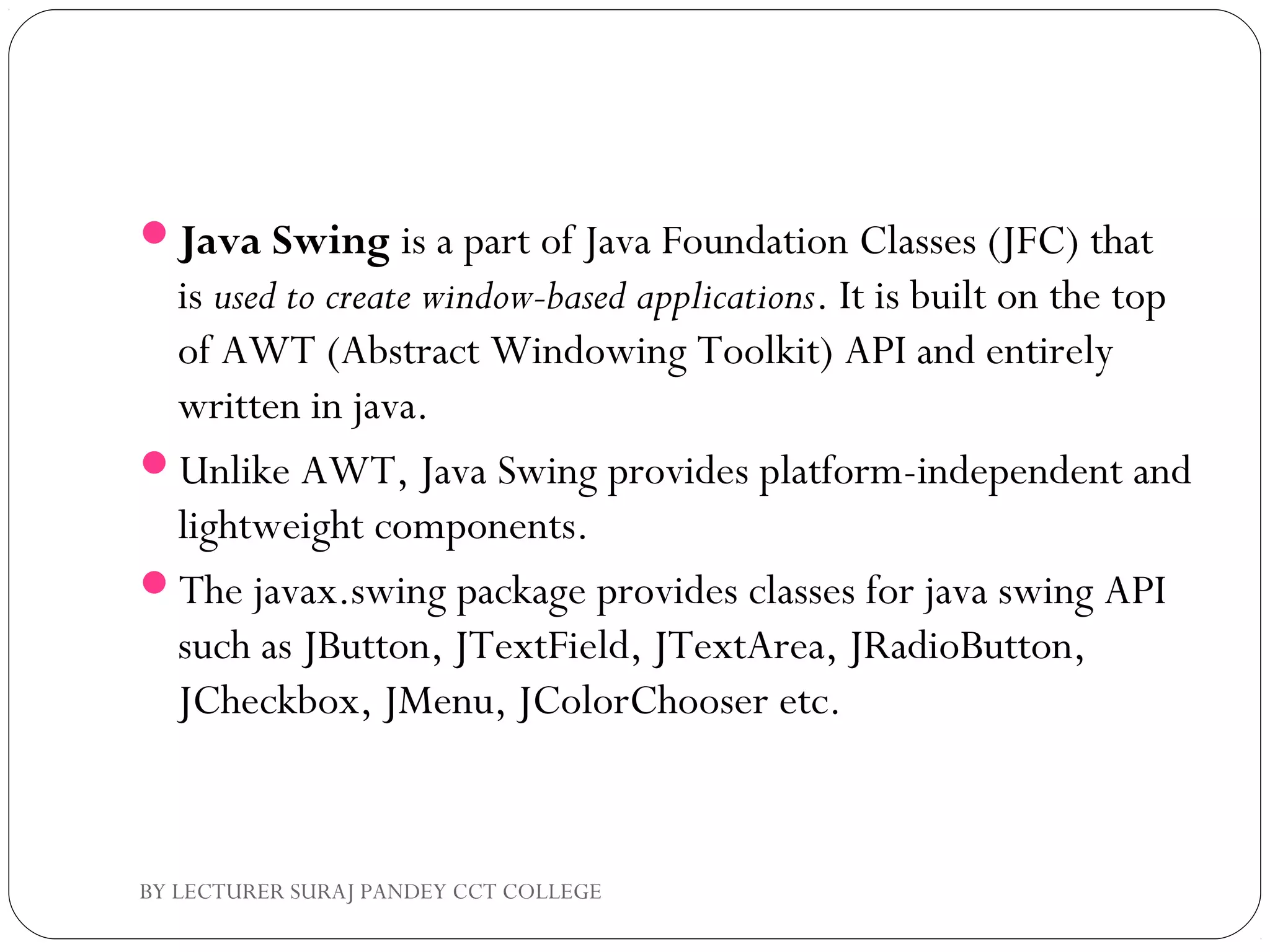 Java Swing is a part of Java Foundation Classes (JFC) that
is used to create window-based applications. It is built on the top
of AWT (Abstract Windowing Toolkit) API and entirely
written in java.
Unlike AWT, Java Swing provides platform-independent and
lightweight components.
The javax.swing package provides classes for java swing API
such as JButton, JTextField, JTextArea, JRadioButton,
JCheckbox, JMenu, JColorChooser etc.
BY LECTURER SURAJ PANDEY CCT COLLEGE
 