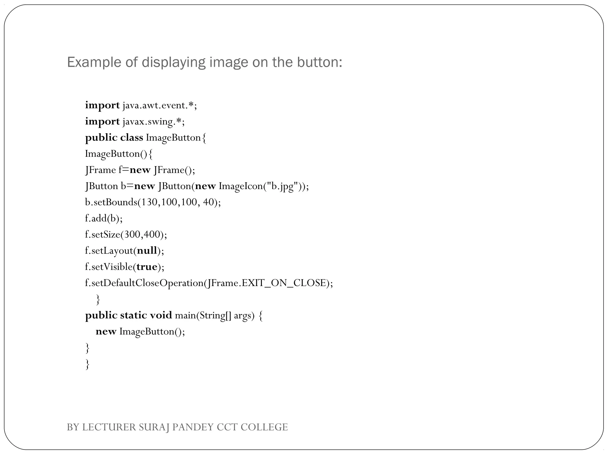Example of displaying image on the button:
import java.awt.event.*;  
import javax.swing.*;  
public class ImageButton{  
ImageButton(){  
JFrame f=new JFrame();  
JButton b=new JButton(new ImageIcon("b.jpg"));  
b.setBounds(130,100,100, 40);  
f.add(b);  
f.setSize(300,400);  
f.setLayout(null);  
f.setVisible(true);  
f.setDefaultCloseOperation(JFrame.EXIT_ON_CLOSE);  
    }  
public static void main(String[] args) {  
    new ImageButton();  
}  
}  
BY LECTURER SURAJ PANDEY CCT COLLEGE
 
