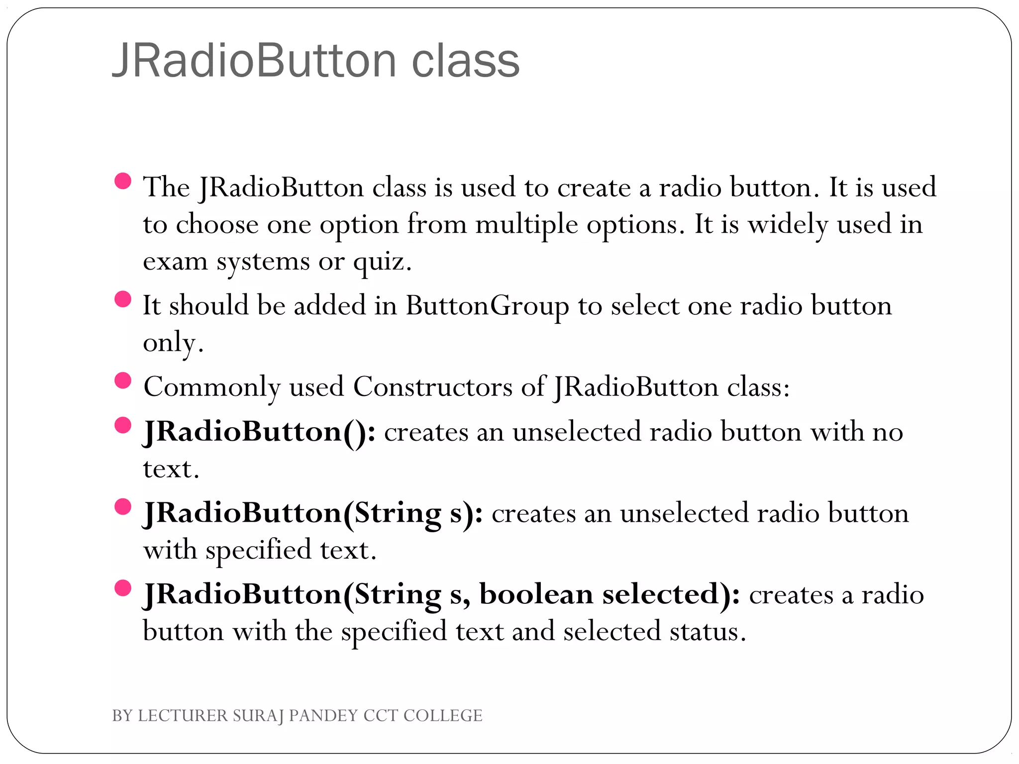 JRadioButton class
The JRadioButton class is used to create a radio button. It is used
to choose one option from multiple options. It is widely used in
exam systems or quiz.
It should be added in ButtonGroup to select one radio button
only.
Commonly used Constructors of JRadioButton class:
JRadioButton(): creates an unselected radio button with no
text.
JRadioButton(String s): creates an unselected radio button
with specified text.
JRadioButton(String s, boolean selected): creates a radio
button with the specified text and selected status.
BY LECTURER SURAJ PANDEY CCT COLLEGE
 