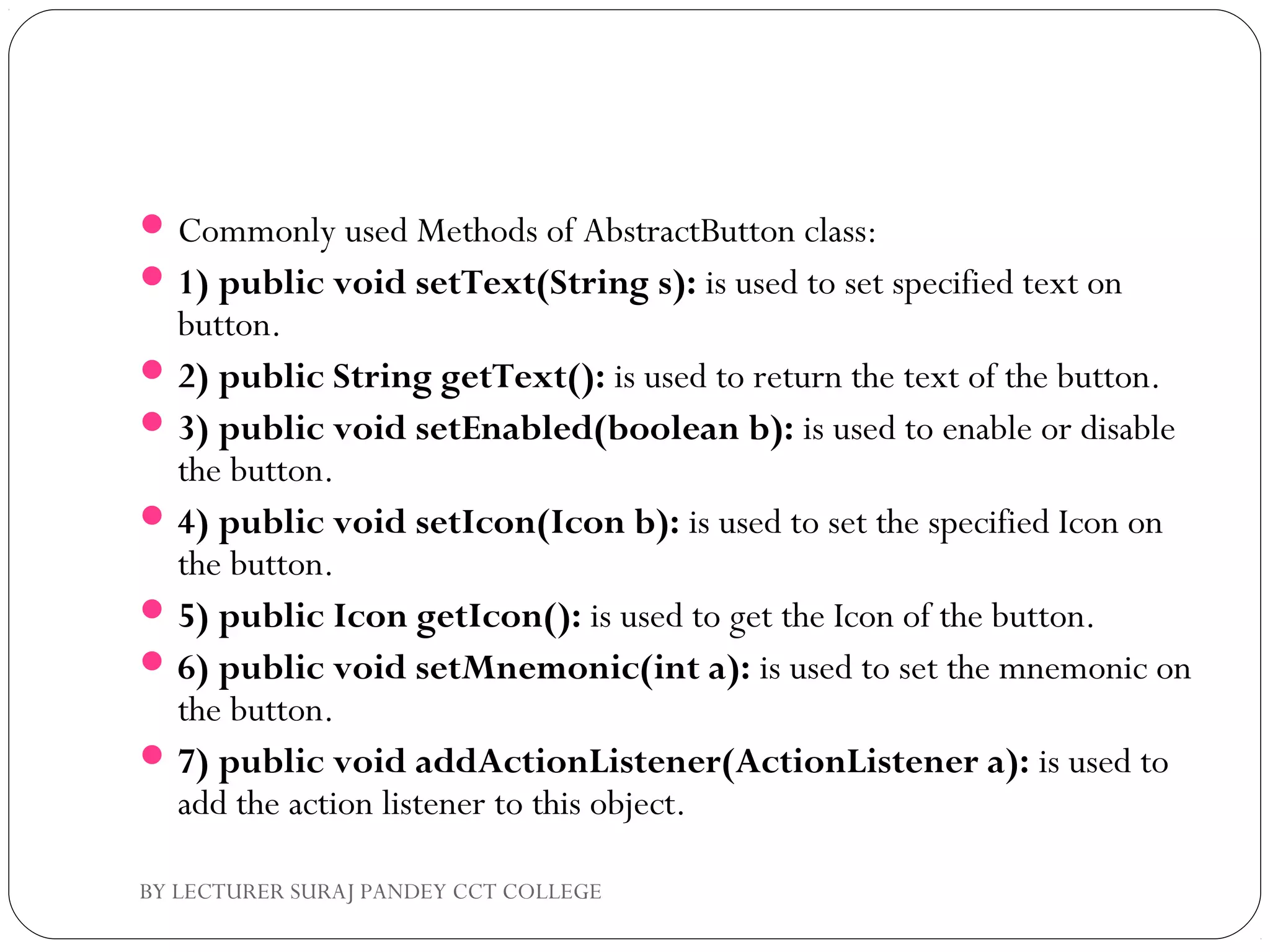 Commonly used Methods of AbstractButton class:
1) public void setText(String s): is used to set specified text on
button.
2) public String getText(): is used to return the text of the button.
3) public void setEnabled(boolean b): is used to enable or disable
the button.
4) public void setIcon(Icon b): is used to set the specified Icon on
the button.
5) public Icon getIcon(): is used to get the Icon of the button.
6) public void setMnemonic(int a): is used to set the mnemonic on
the button.
7) public void addActionListener(ActionListener a): is used to
add the action listener to this object.
BY LECTURER SURAJ PANDEY CCT COLLEGE
 