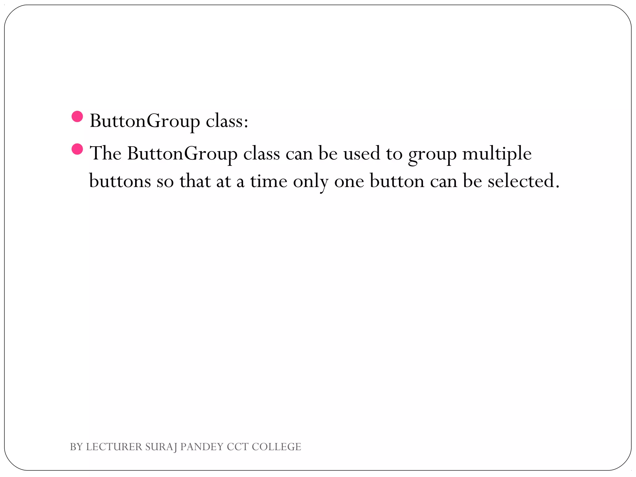 ButtonGroup class:
The ButtonGroup class can be used to group multiple
buttons so that at a time only one button can be selected.
BY LECTURER SURAJ PANDEY CCT COLLEGE
 