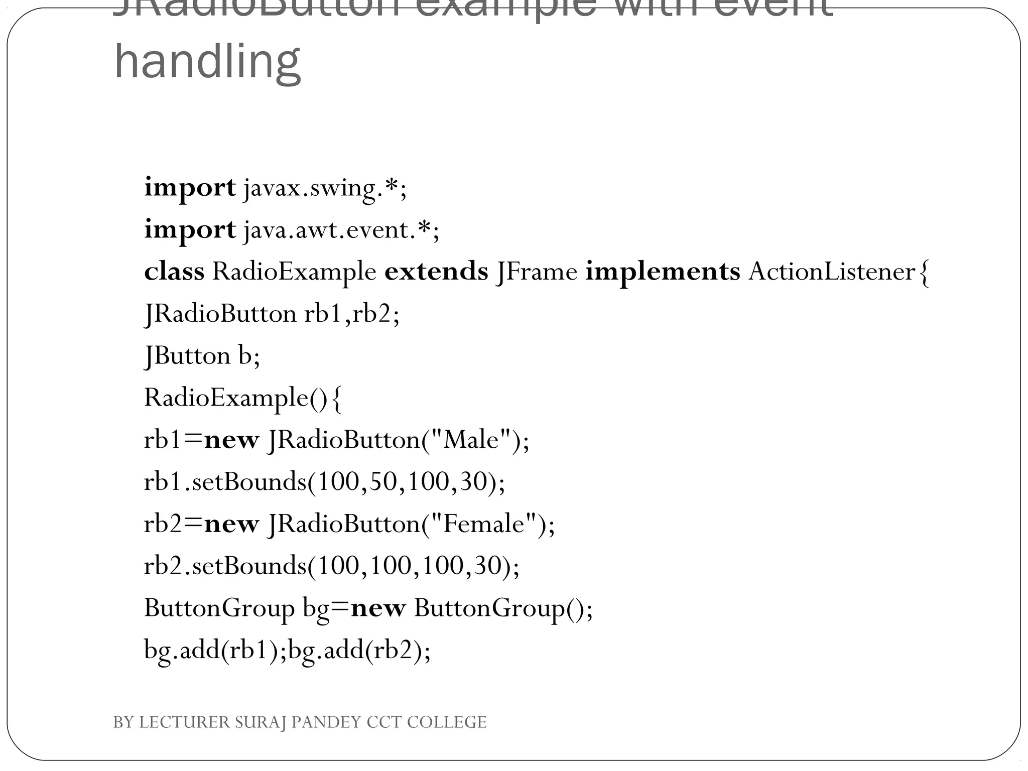 JRadioButton example with event
handling
import javax.swing.*;  
import java.awt.event.*;  
class RadioExample extends JFrame implements ActionListener{  
JRadioButton rb1,rb2;  
JButton b;  
RadioExample(){  
rb1=new JRadioButton("Male");  
rb1.setBounds(100,50,100,30);  
rb2=new JRadioButton("Female");  
rb2.setBounds(100,100,100,30);  
ButtonGroup bg=new ButtonGroup();  
bg.add(rb1);bg.add(rb2);  
BY LECTURER SURAJ PANDEY CCT COLLEGE
 