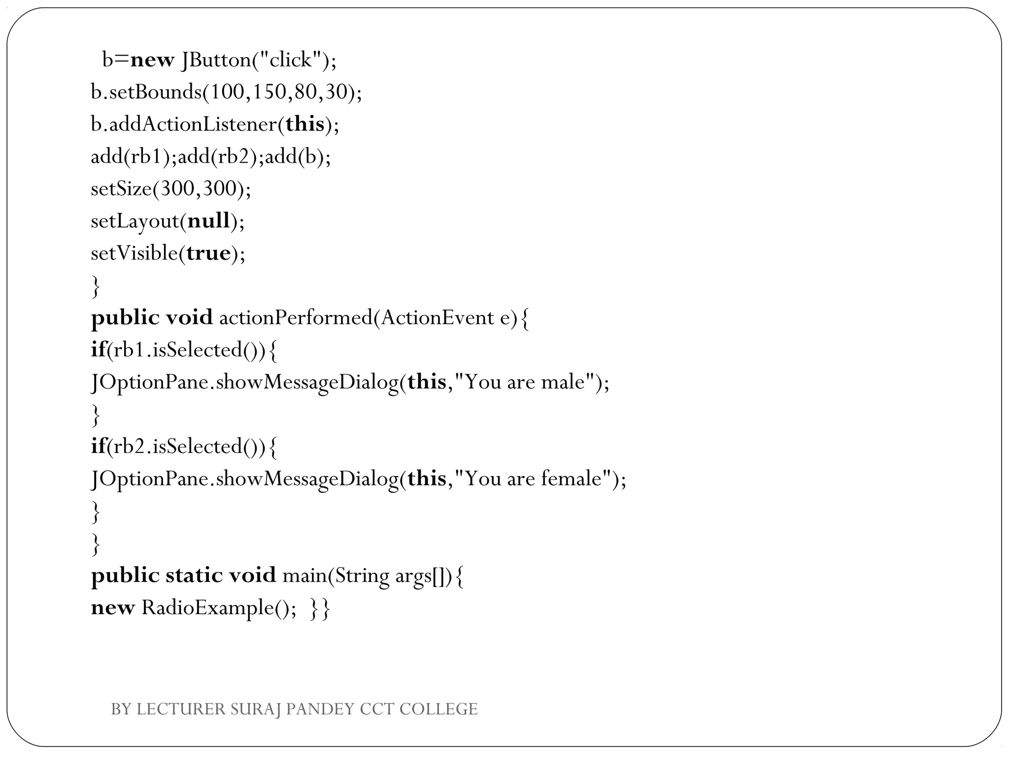   b=new JButton("click");  
b.setBounds(100,150,80,30);  
b.addActionListener(this);  
add(rb1);add(rb2);add(b);  
setSize(300,300);  
setLayout(null);  
setVisible(true);  
}  
public void actionPerformed(ActionEvent e){  
if(rb1.isSelected()){  
JOptionPane.showMessageDialog(this,"You are male");  
}  
if(rb2.isSelected()){  
JOptionPane.showMessageDialog(this,"You are female");  
}  
}  
public static void main(String args[]){  
new RadioExample();  }}  
BY LECTURER SURAJ PANDEY CCT COLLEGE
 
