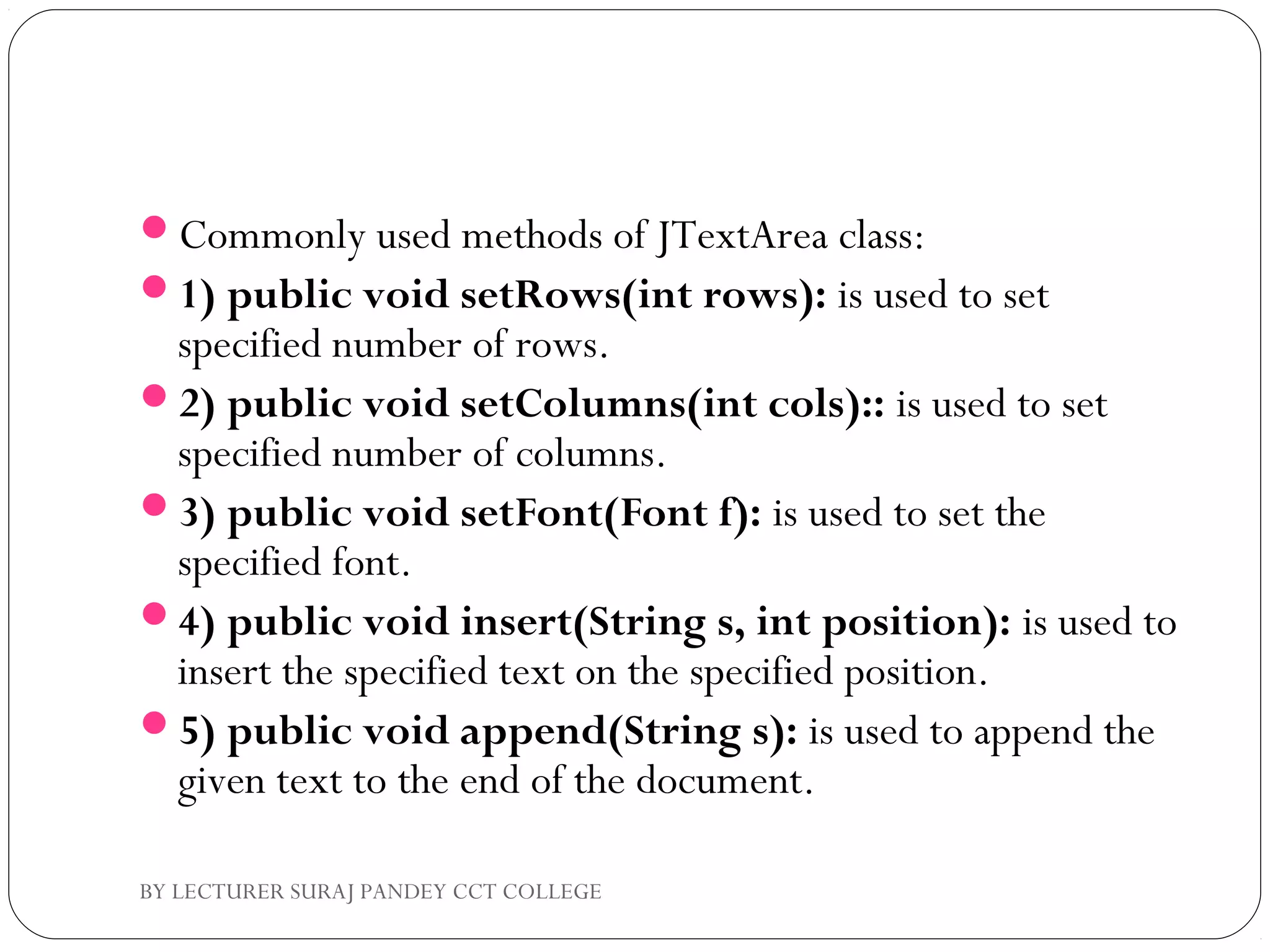 Commonly used methods of JTextArea class:
1) public void setRows(int rows): is used to set
specified number of rows.
2) public void setColumns(int cols):: is used to set
specified number of columns.
3) public void setFont(Font f): is used to set the
specified font.
4) public void insert(String s, int position): is used to
insert the specified text on the specified position.
5) public void append(String s): is used to append the
given text to the end of the document.
BY LECTURER SURAJ PANDEY CCT COLLEGE
 