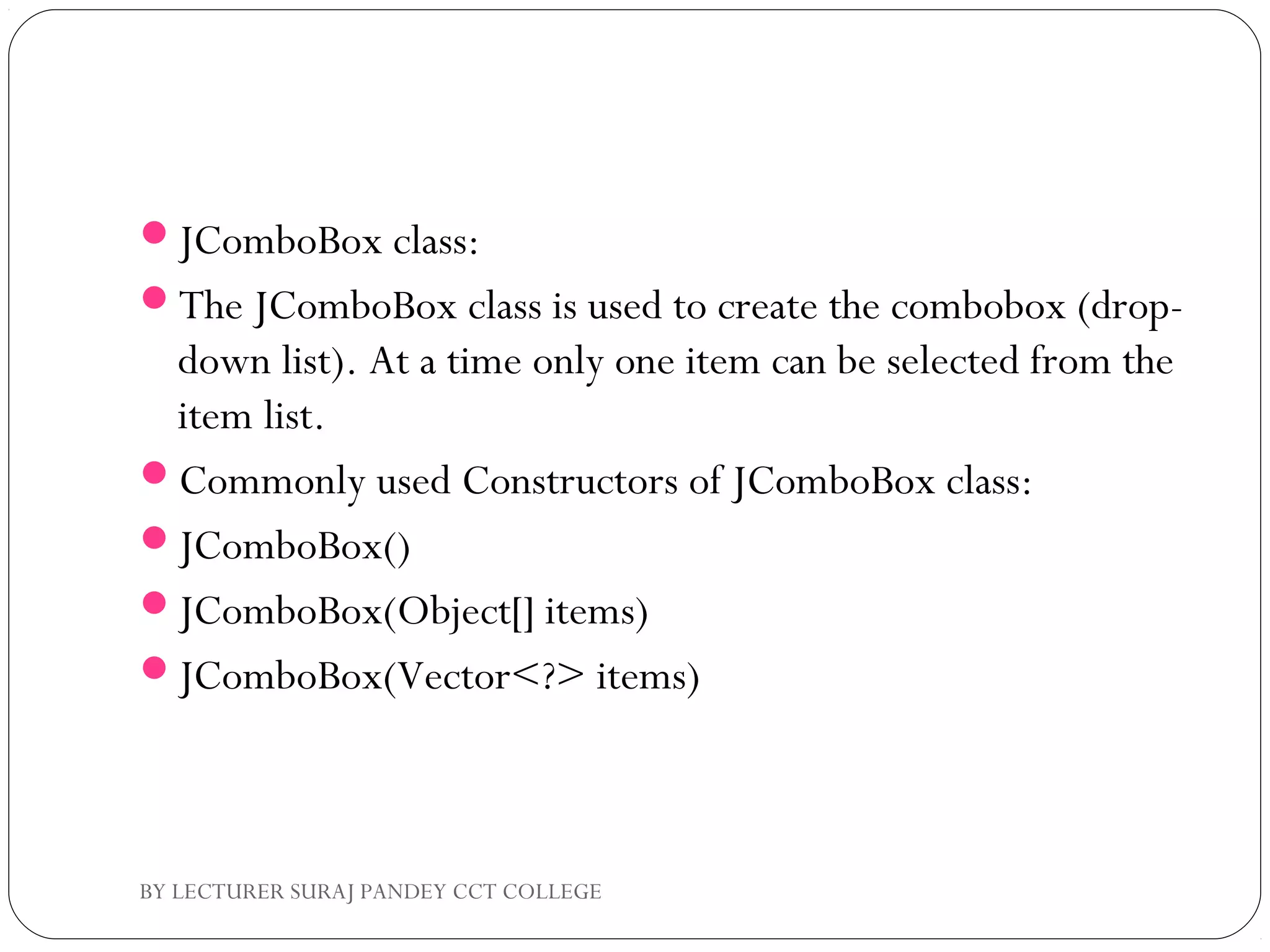 JComboBox class:
The JComboBox class is used to create the combobox (drop-
down list). At a time only one item can be selected from the
item list.
Commonly used Constructors of JComboBox class:
JComboBox()
JComboBox(Object[] items)
JComboBox(Vector<?> items)
BY LECTURER SURAJ PANDEY CCT COLLEGE
 