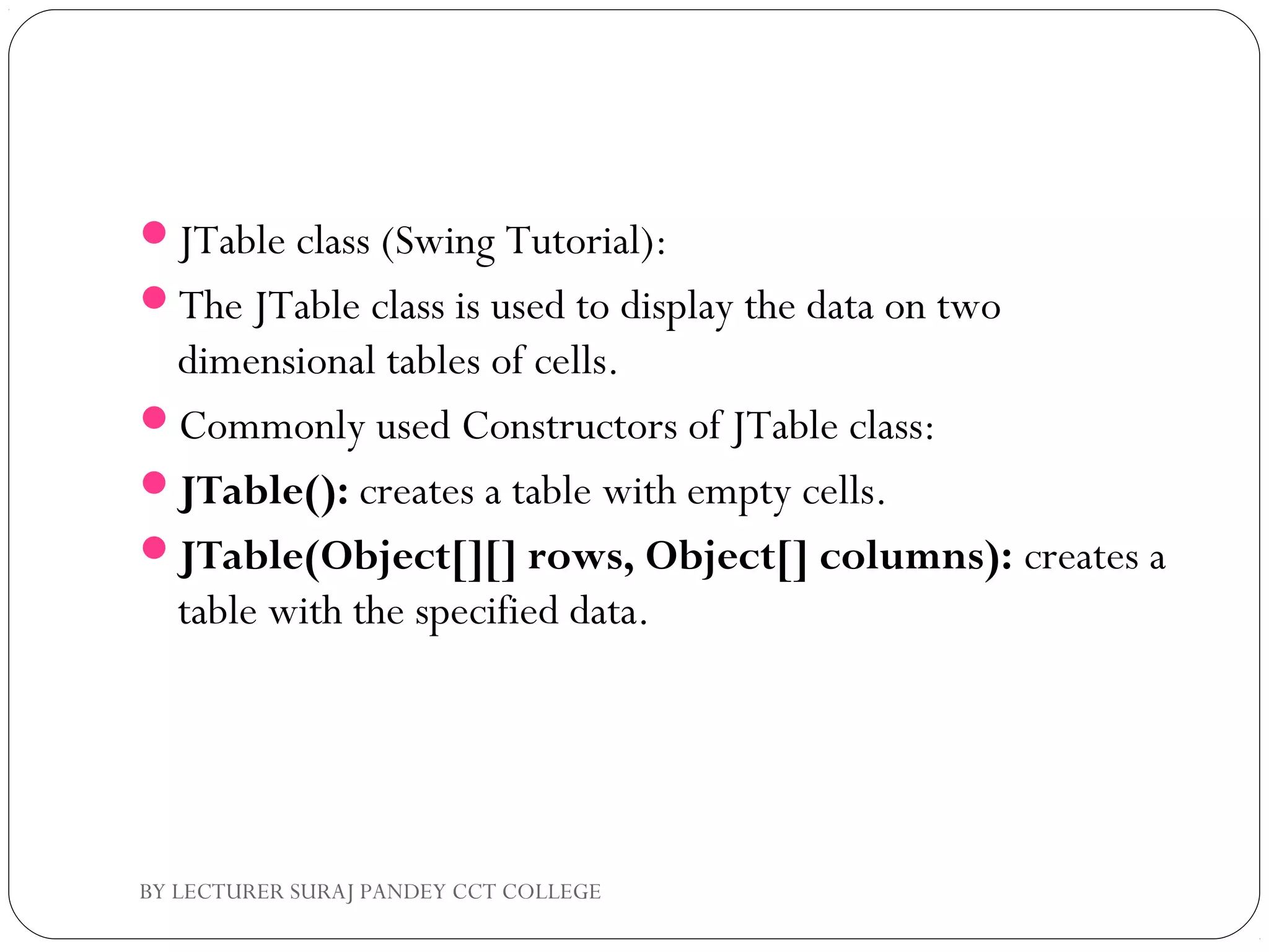 JTable class (Swing Tutorial):
The JTable class is used to display the data on two
dimensional tables of cells.
Commonly used Constructors of JTable class:
JTable(): creates a table with empty cells.
JTable(Object[][] rows, Object[] columns): creates a
table with the specified data.
BY LECTURER SURAJ PANDEY CCT COLLEGE
 