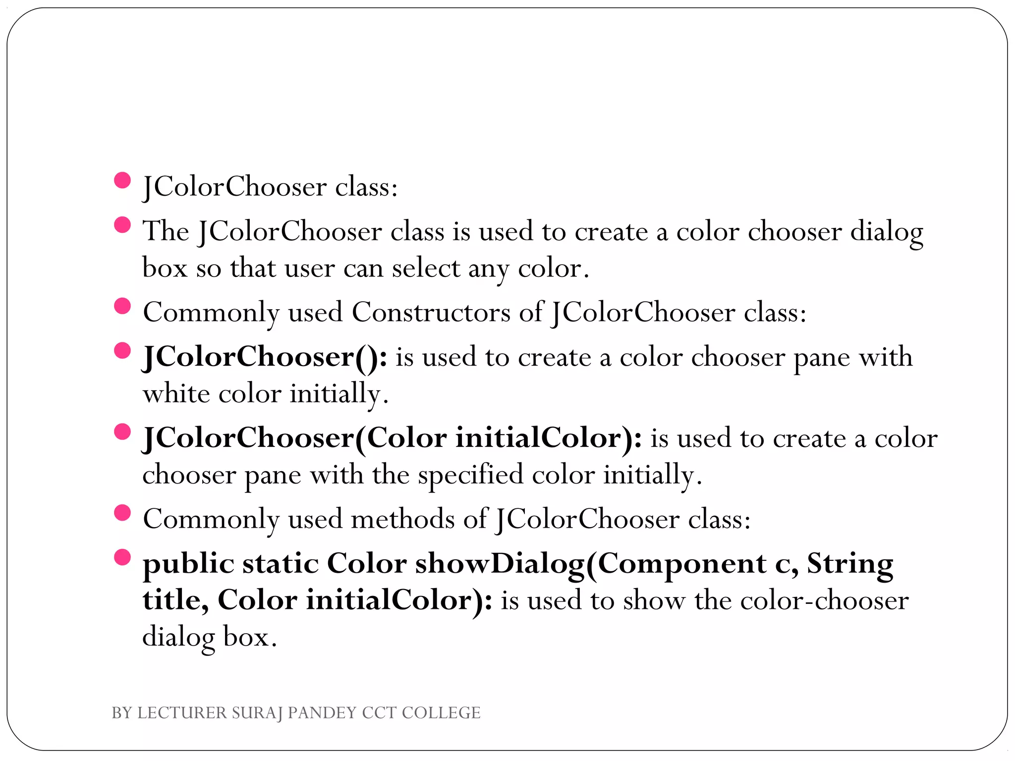 JColorChooser class:
The JColorChooser class is used to create a color chooser dialog
box so that user can select any color.
Commonly used Constructors of JColorChooser class:
JColorChooser(): is used to create a color chooser pane with
white color initially.
JColorChooser(Color initialColor): is used to create a color
chooser pane with the specified color initially.
Commonly used methods of JColorChooser class:
public static Color showDialog(Component c, String
title, Color initialColor): is used to show the color-chooser
dialog box.
BY LECTURER SURAJ PANDEY CCT COLLEGE
 