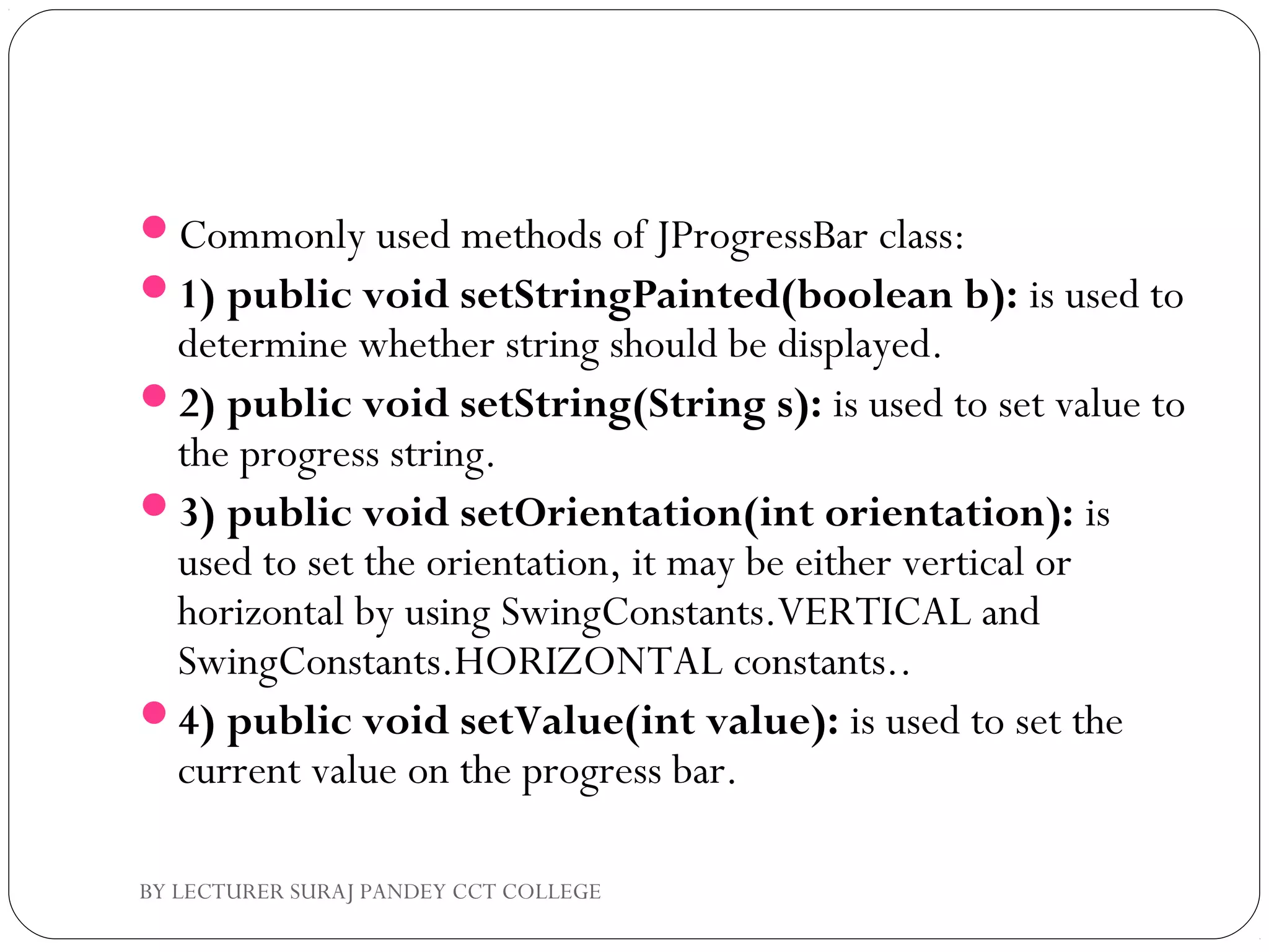 Commonly used methods of JProgressBar class:
1) public void setStringPainted(boolean b): is used to
determine whether string should be displayed.
2) public void setString(String s): is used to set value to
the progress string.
3) public void setOrientation(int orientation): is
used to set the orientation, it may be either vertical or
horizontal by using SwingConstants.VERTICAL and
SwingConstants.HORIZONTAL constants..
4) public void setValue(int value): is used to set the
current value on the progress bar.
BY LECTURER SURAJ PANDEY CCT COLLEGE
 