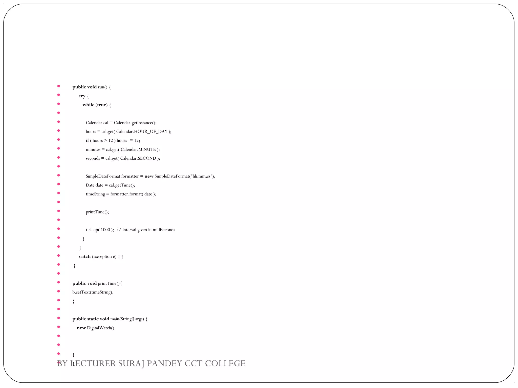  public void run() {  
       try {  
          while (true) {  
   
             Calendar cal = Calendar.getInstance();  
             hours = cal.get( Calendar.HOUR_OF_DAY );  
             if ( hours > 12 ) hours -= 12;  
             minutes = cal.get( Calendar.MINUTE );  
             seconds = cal.get( Calendar.SECOND );  
   
             SimpleDateFormat formatter = new SimpleDateFormat("hh:mm:ss");  
             Date date = cal.getTime();  
             timeString = formatter.format( date );  
   
             printTime();  
   
             t.sleep( 1000 );  // interval given in milliseconds  
          }  
       }  
       catch (Exception e) { }  
  }  
   
 public void printTime(){  
 b.setText(timeString);  
 }  
   
 public static void main(String[] args) {  
     new DigitalWatch();  
           
   
 }  
 }BY LECTURER SURAJ PANDEY CCT COLLEGE
 