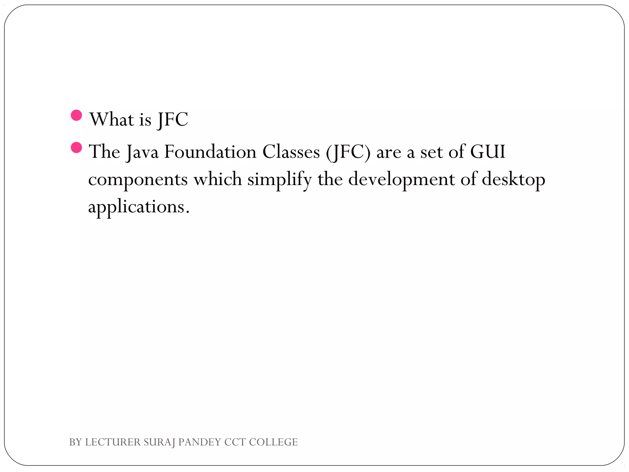 What is JFC
The Java Foundation Classes (JFC) are a set of GUI
components which simplify the development of desktop
applications.
BY LECTURER SURAJ PANDEY CCT COLLEGE
 